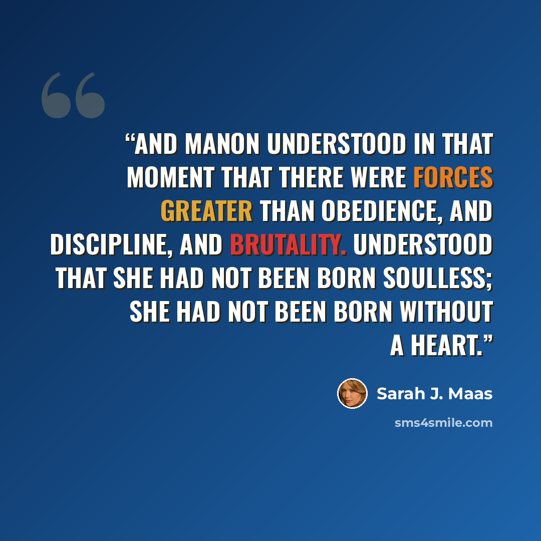 “And Manon understood in that moment that there were forces greater than obedience, and discipline, and brutality. Understood that she had not been born soulless; she had not been born without a heart.” quote by Sarah J. Maas