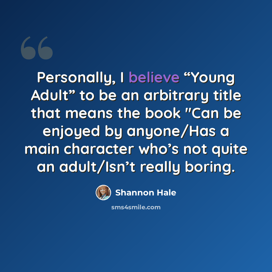 “Personally, I believe “Young Adult” to be an arbitrary title that means the book "Can be enjoyed by anyone/Has a main character who’s not quite an adult/Isn’t really boring.” quote by Shannon Hale
