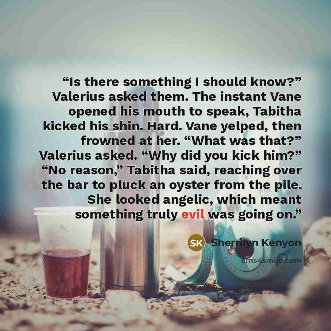 “Is there something I should know?” Valerius asked them. The instant Vane opened his mouth to speak, Tabitha kicked his shin. Hard. Vane yelped, then frowned at her. “What was that?” Valerius asked. “Why did you kick him?” “No reason,” Tabitha said, reaching over the bar to pluck an oyster from the…” quote by Sherrilyn Kenyon