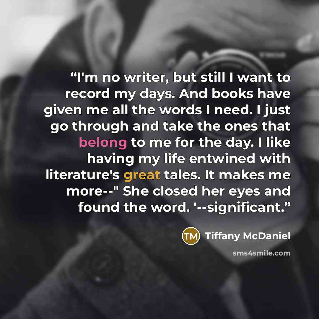 “I'm no writer, but still I want to record my days. And books have given me all the words I need. I just go through and take the ones that belong to me for the day. I like having my life entwined with literature's great tales. It makes me more--" She closed her eyes and found the word…” quote by Tiffany McDaniel