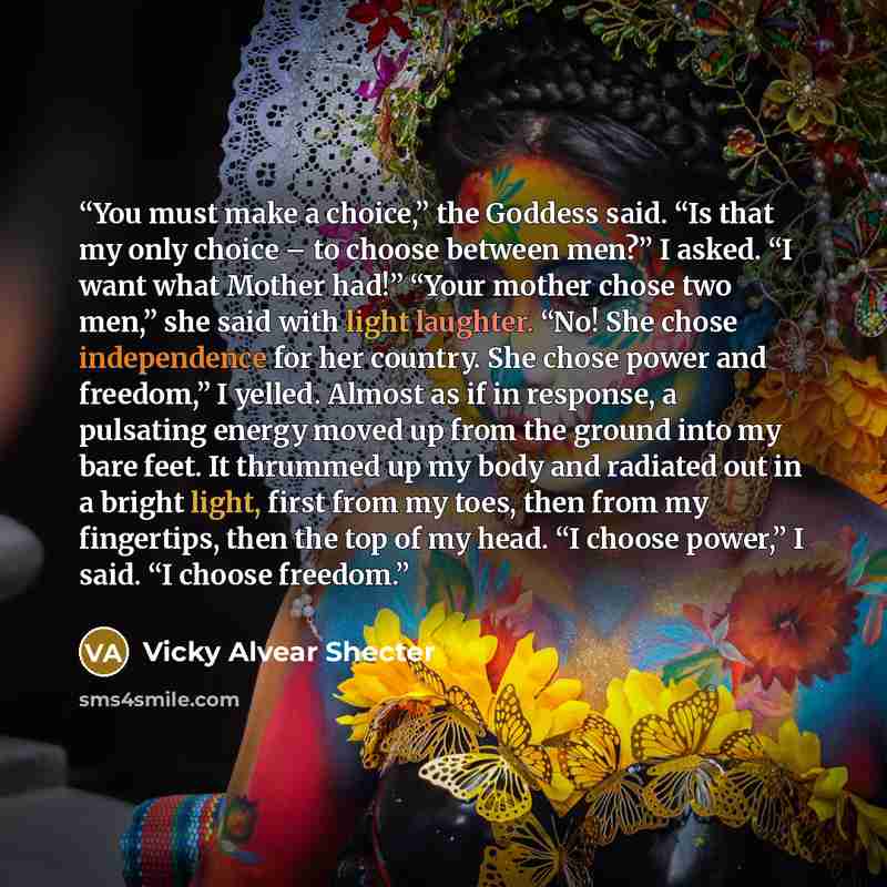 “You must make a choice,” the Goddess said. “Is that my only choice – to choose between men?” I asked. “I want what Mother had!” “Your mother chose two men,” she said with light laughter. “No! She chose independence for her country. She chose power and freedom,” I yelled. Almost as if in response…” quote by Vicky Alvear Shecter