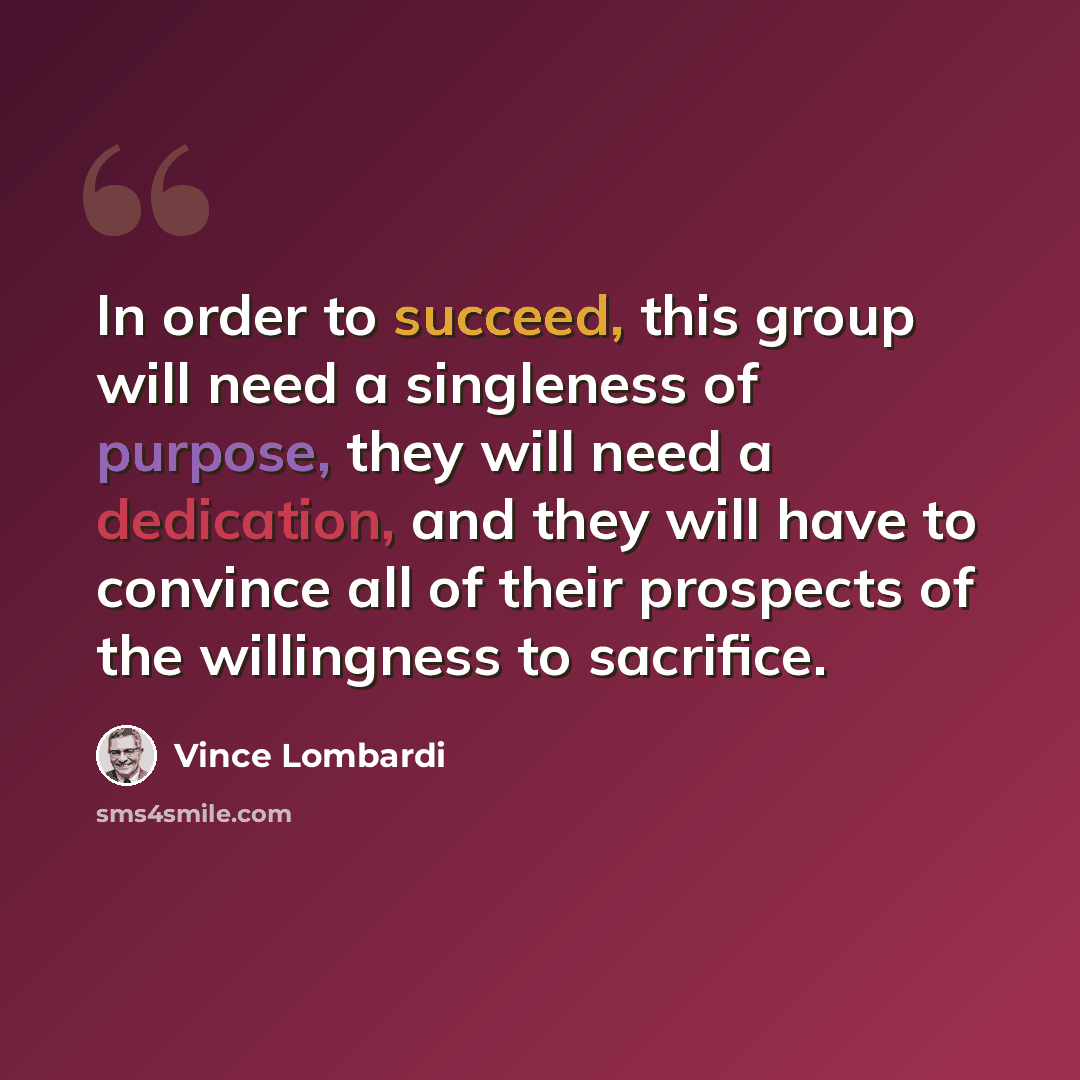 “In order to succeed, this group will need a singleness of purpose, they will need a dedication, and they will have to convince all of their prospects of the willingness to sacrifice.” quote by Vince Lombardi