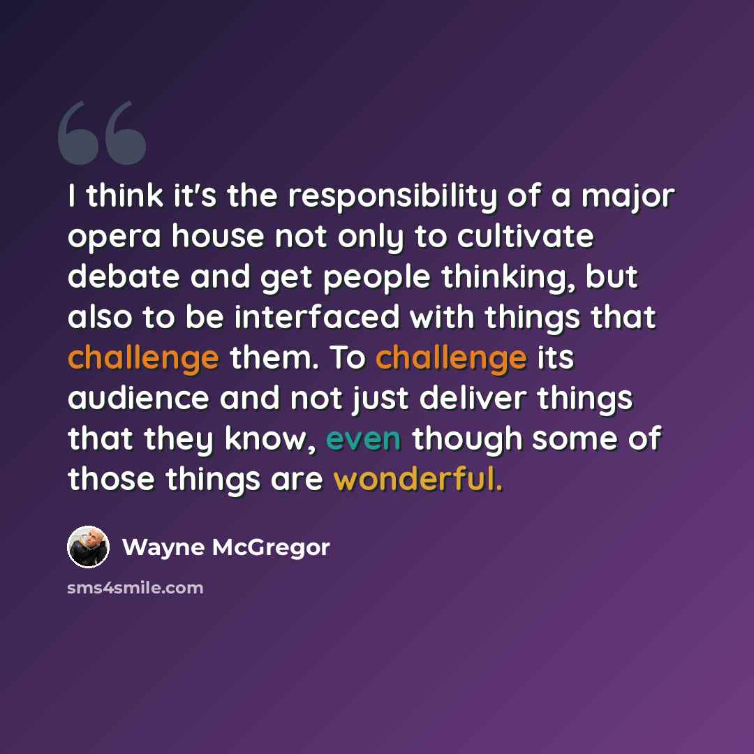 “I think it's the responsibility of a major opera house not only to cultivate debate and get people thinking, but also to be interfaced with things that challenge them. To challenge its audience and not just deliver things that they know, even though some of those things are wonderful.” quote by Wayne McGregor