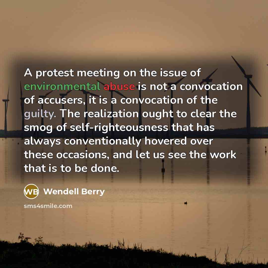 “A protest meeting on the issue of environmental abuse is not a convocation of accusers, it is a convocation of the guilty. The realization ought to clear the smog of self-righteousness that has always conventionally hovered over these occasions, and let us see the work that is to be done.” quote by Wendell Berry