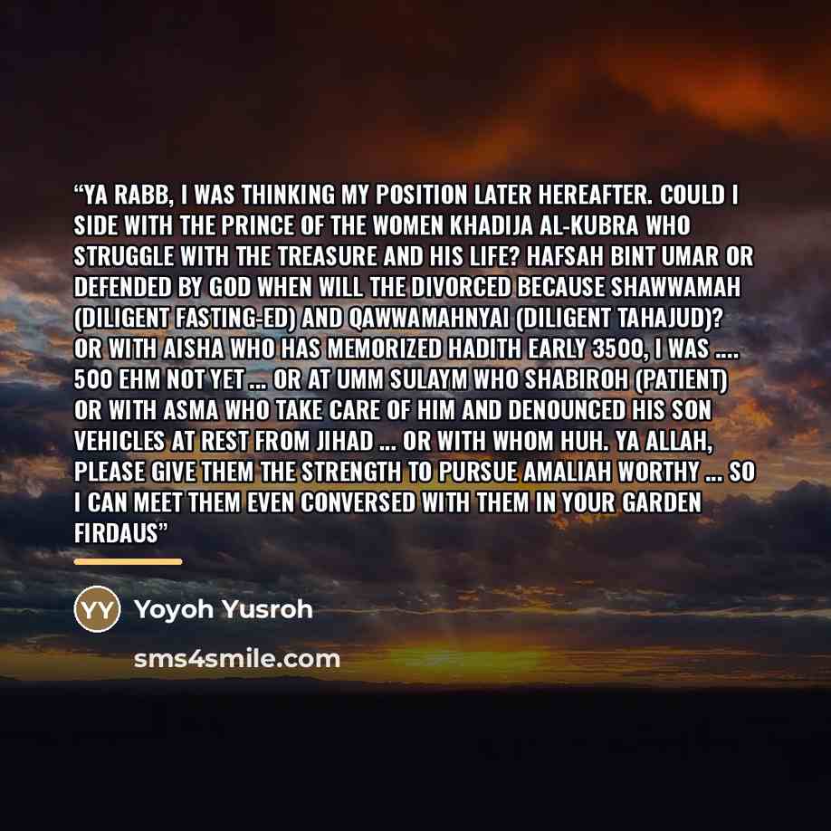 “Ya Rabb, I was thinking my position later Hereafter. Could I side with the prince of the women Khadija al-Kubra who struggle with the treasure and his life? Hafsah bint Umar or defended by God when will the divorced because shawwamah (diligent fasting-ed) and qawwamahnyaI (diligent tahajud)? Or…” quote by Yoyoh Yusroh