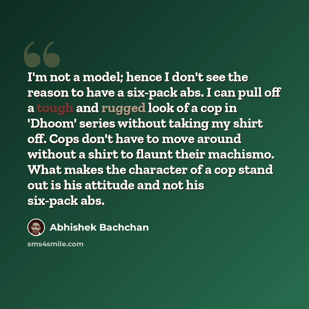 “I'm not a model; hence I don't see the reason to have a six-pack abs. I can pull off a tough and rugged look of a cop in 'Dhoom' series without taking my shirt off. Cops don't have to move around without a shirt to flaunt their machismo. What makes the character of a cop stand out is his attitude…” quote by Abhishek Bachchan