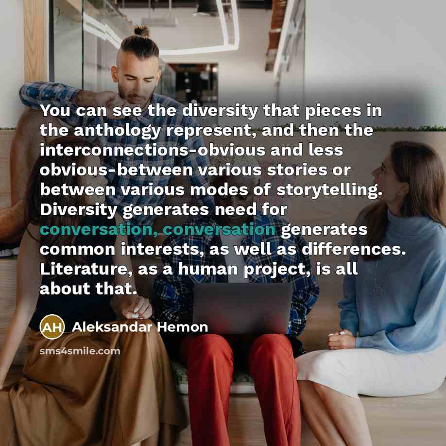 “You can see the diversity that pieces in the anthology represent, and then the interconnections-obvious and less obvious-between various stories or between various modes of storytelling. Diversity generates need for conversation, conversation generates common interests, as well as differences…” quote by Aleksandar Hemon