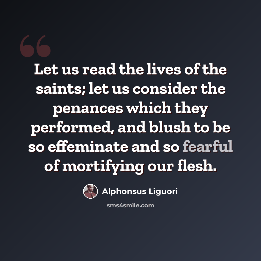“Let us read the lives of the saints; let us consider the penances which they performed, and blush to be so effeminate and so fearful of mortifying our flesh.” quote by Alphonsus Liguori