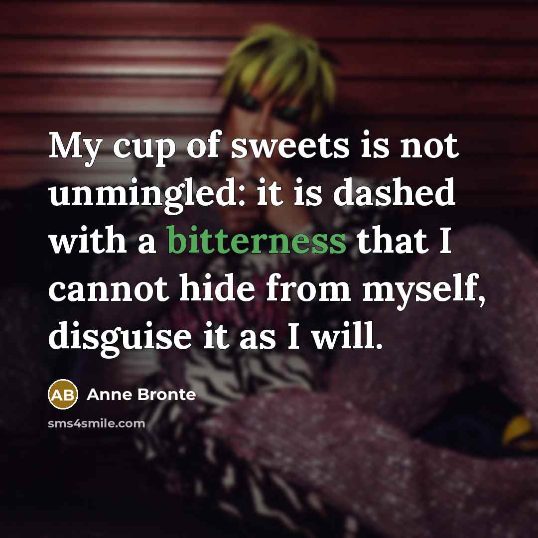 “My cup of sweets is not unmingled: it is dashed with a bitterness that I cannot hide from myself, disguise it as I will.” quote by Anne Bronte