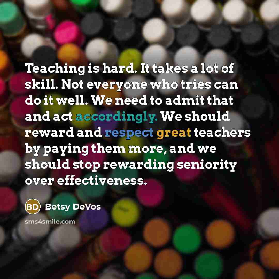 “Teaching is hard. It takes a lot of skill. Not everyone who tries can do it well. We need to admit that and act accordingly. We should reward and respect great teachers by paying them more, and we should stop rewarding seniority over effectiveness.” quote by Betsy DeVos