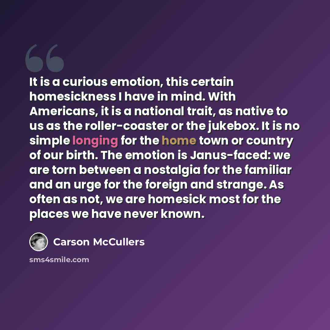 “It is a curious emotion, this certain homesickness I have in mind. With Americans, it is a national trait, as native to us as the roller-coaster or the jukebox. It is no simple longing for the home town or country of our birth. The emotion is Janus-faced: we are torn between a nostalgia for the…” quote by Carson McCullers