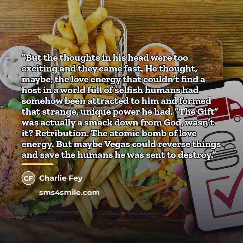 “But the thoughts in his head were too exciting and they came fast. He thought, maybe, the love energy that couldn’t find a host in a world full of selfish humans had somehow been attracted to him and formed that strange, unique power he had. “The Gift” was actually a smack down from God, wasn’t…” quote by Charlie Fey