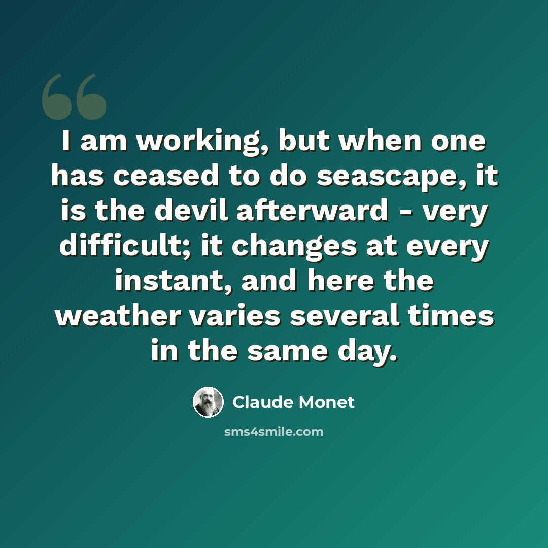 “I am working, but when one has ceased to do seascape, it is the devil afterward - very difficult; it changes at every instant, and here the weather varies several times in the same day.” quote by Claude Monet