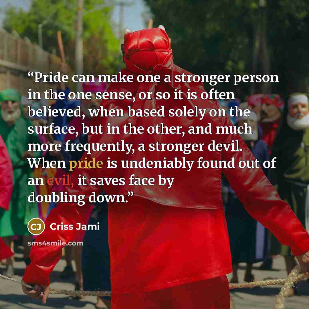 “Pride can make one a stronger person in the one sense, or so it is often believed, when based solely on the surface, but in the other, and much more frequently, a stronger devil. When pride is undeniably found out of an evil, it saves face by doubling down.” quote by Criss Jami