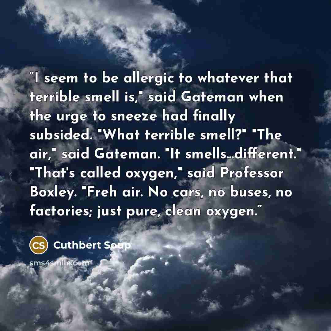 “I seem to be allergic to whatever that terrible smell is," said Gateman when the urge to sneeze had finally subsided. "What terrible smell?" "The air," said Gateman. "It smells...different." "That's called oxygen," said Professor Boxley. "Freh air. No cars, no buses, no factories; just pure, clean…” quote by Cuthbert Soup