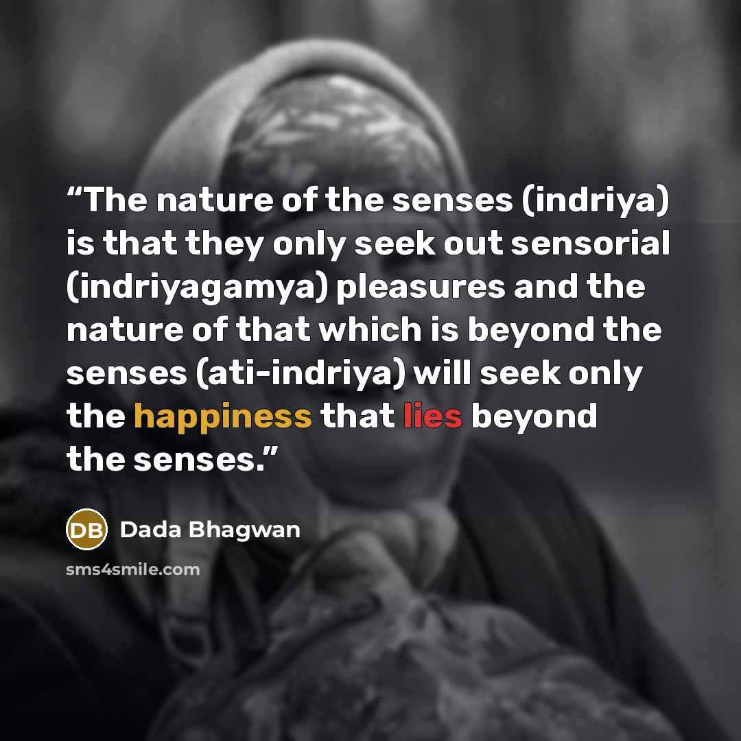 “The nature of the senses (indriya) is that they only seek out sensorial (indriyagamya) pleasures and the nature of that which is beyond the senses (ati-indriya) will seek only the happiness that lies beyond the senses.” quote by Dada Bhagwan