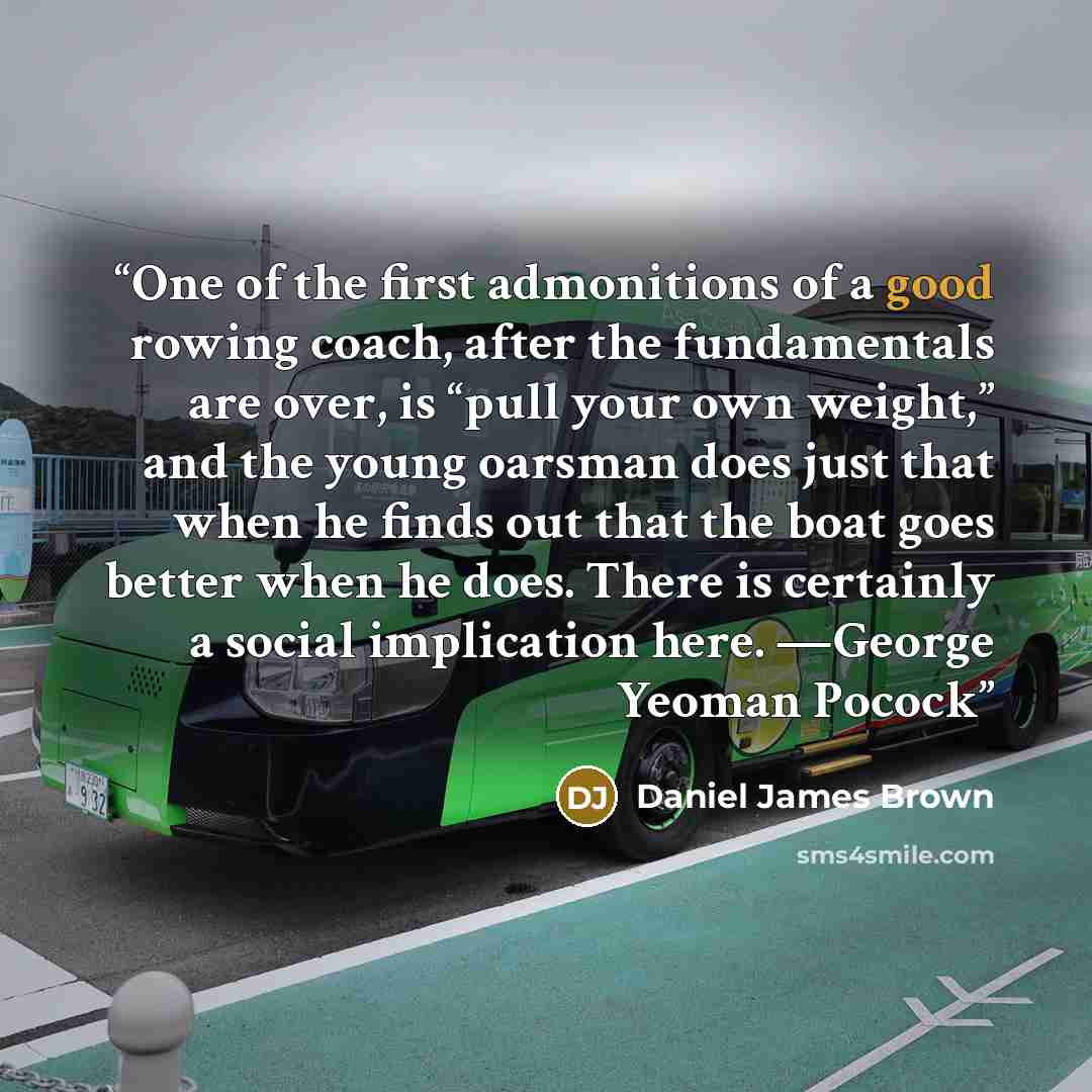 “One of the first admonitions of a good rowing coach, after the fundamentals are over, is “pull your own weight,” and the young oarsman does just that when he finds out that the boat goes better when he does. There is certainly a social implication here. —George Yeoman Pocock” quote by Daniel James Brown