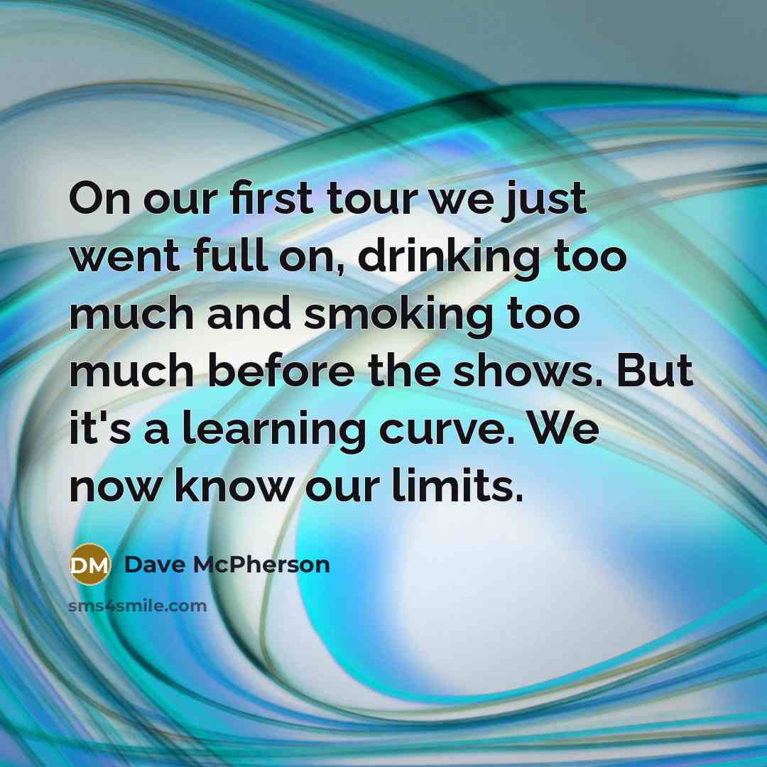 “On our first tour we just went full on, drinking too much and smoking too much before the shows. But it's a learning curve. We now know our limits.” quote by Dave McPherson