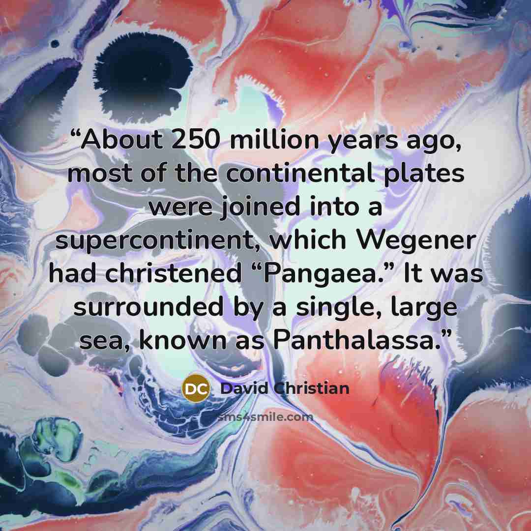 “About 250 million years ago, most of the continental plates were joined into a supercontinent, which Wegener had christened “Pangaea.” It was surrounded by a single, large sea, known as Panthalassa.” quote by David Christian