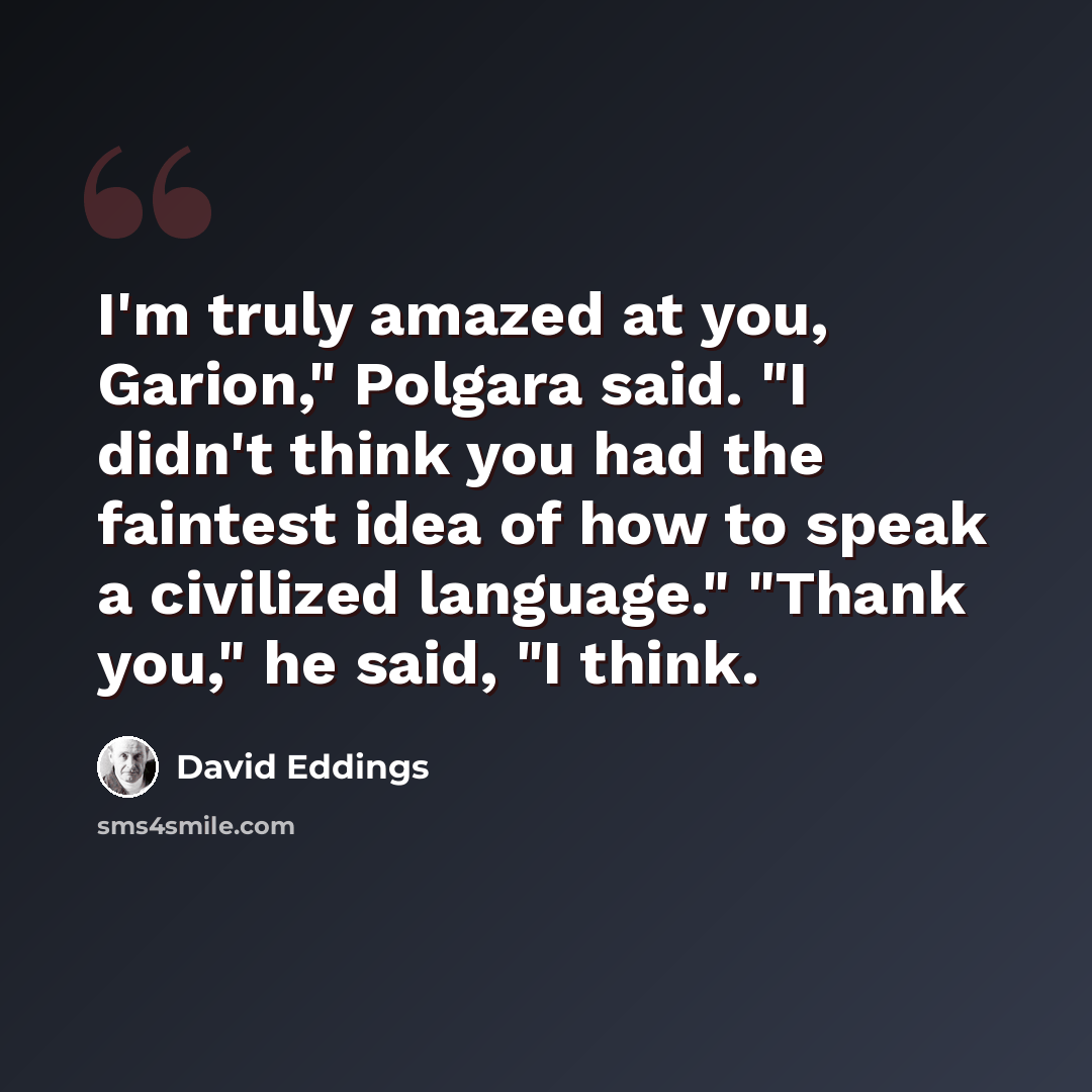“I'm truly amazed at you, Garion," Polgara said. "I didn't think you had the faintest idea of how to speak a civilized language." "Thank you," he said, "I think.” quote by David Eddings