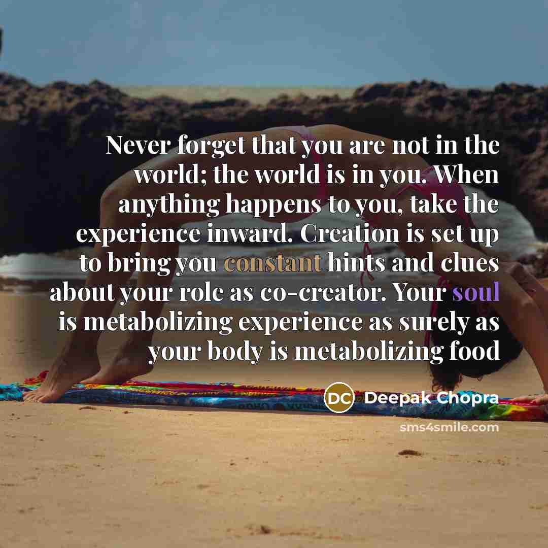 “Never forget that you are not in the world; the world is in you. When anything happens to you, take the experience inward. Creation is set up to bring you constant hints and clues about your role as co-creator. Your soul is metabolizing experience as surely as your body is metabolizing food” quote by Deepak Chopra