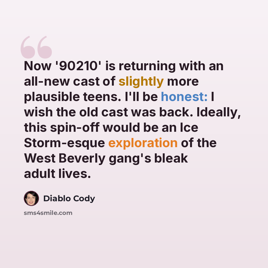 “Now '90210' is returning with an all-new cast of slightly more plausible teens. I'll be honest: I wish the old cast was back. Ideally, this spin-off would be an Ice Storm-esque exploration of the West Beverly gang's bleak adult lives.” quote by Diablo Cody