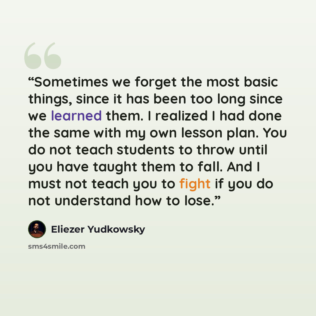 “Sometimes we forget the most basic things, since it has been too long since we learned them. I realized I had done the same with my own lesson plan. You do not teach students to throw until you have taught them to fall. And I must not teach you to fight if you do not understand how to lose.” quote by Eliezer Yudkowsky