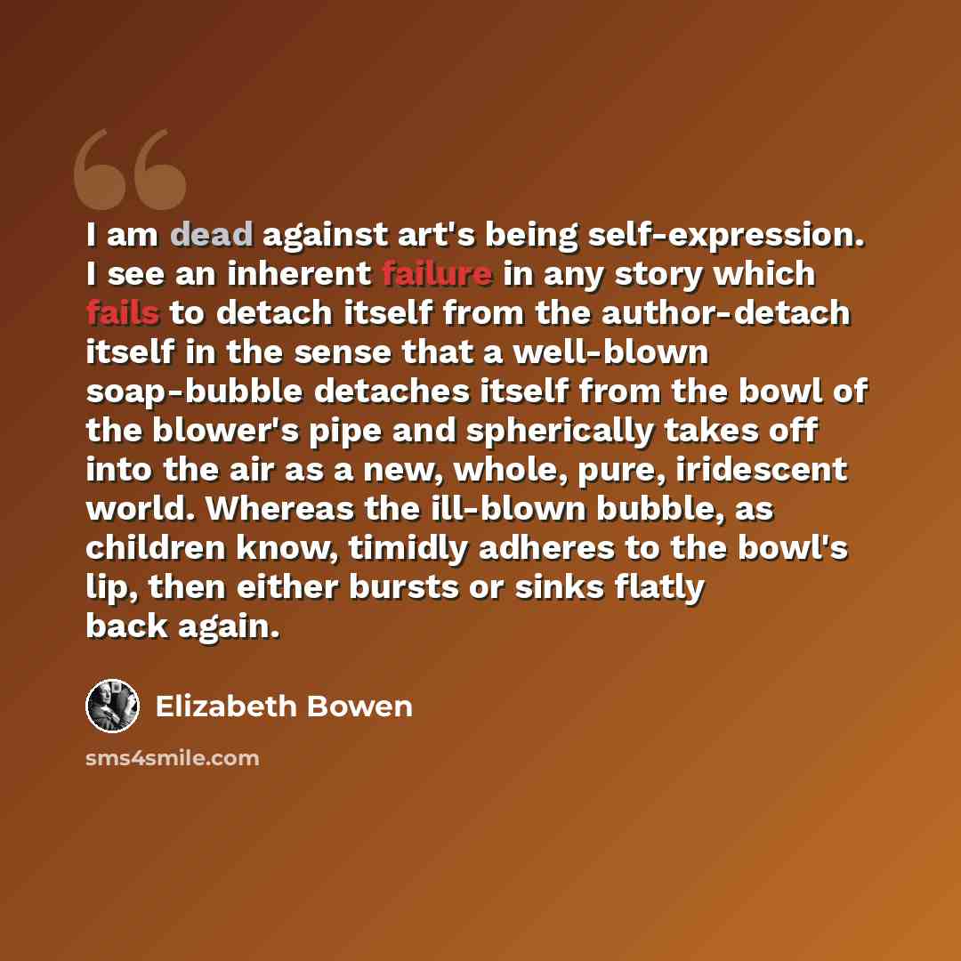 “I am dead against art's being self-expression. I see an inherent failure in any story which fails to detach itself from the author-detach itself in the sense that a well-blown soap-bubble detaches itself from the bowl of the blower's pipe and spherically takes off into the air as a new, whole…” quote by Elizabeth Bowen