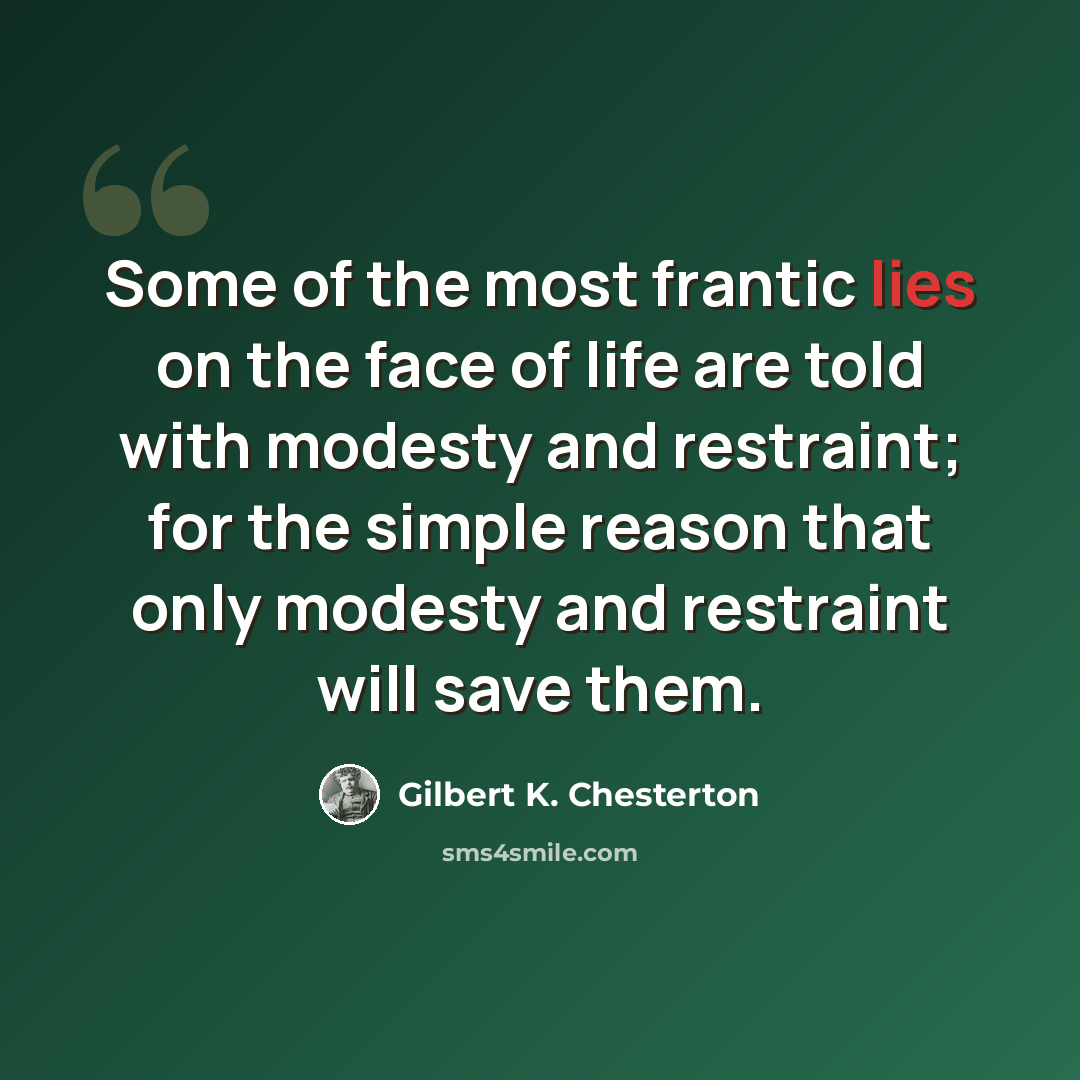 “Some of the most frantic lies on the face of life are told with modesty and restraint; for the simple reason that only modesty and restraint will save them.” quote by Gilbert K. Chesterton