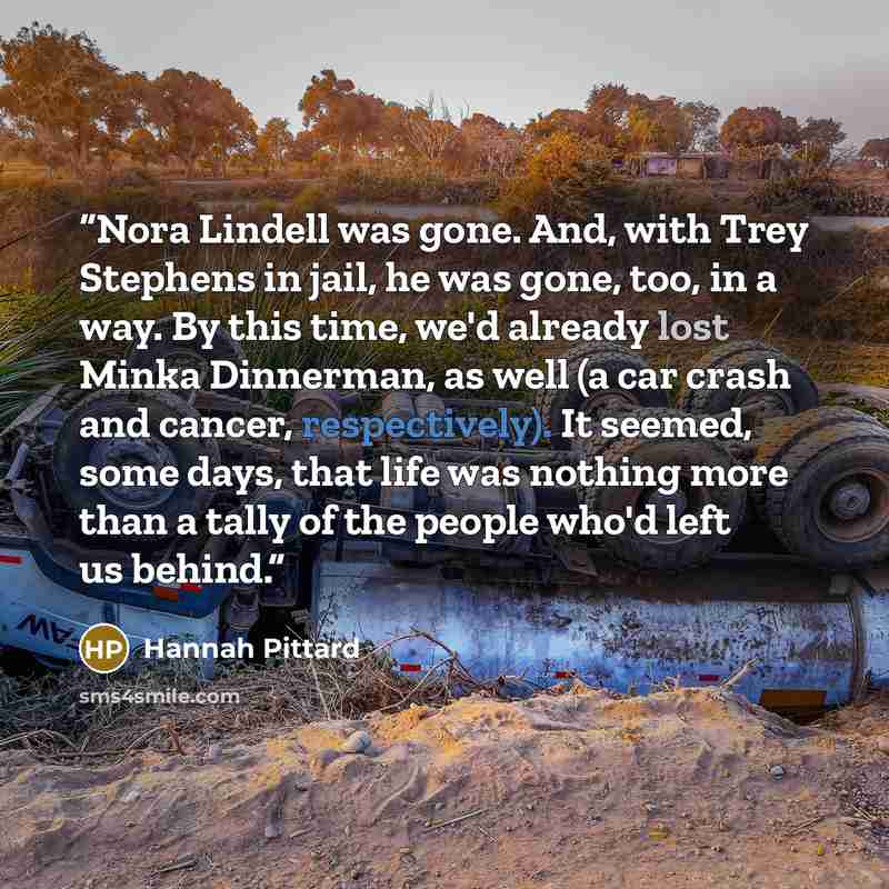 “Nora Lindell was gone. And, with Trey Stephens in jail, he was gone, too, in a way. By this time, we'd already lost Minka Dinnerman, as well (a car crash and cancer, respectively). It seemed, some days, that life was nothing more than a tally of the people who'd left us behind.” quote by Hannah Pittard