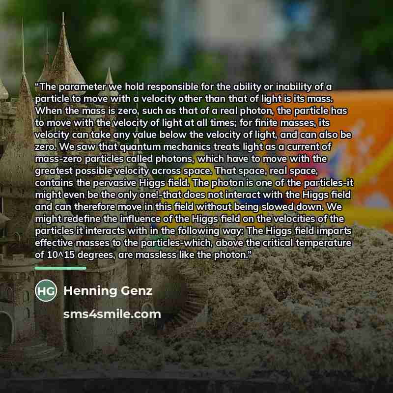 “The parameter we hold responsible for the ability or inability of a particle to move with a velocity other than that of light is its mass. When the mass is zero, such as that of a real photon, the particle has to move with the velocity of light at all times; for finite masses, its velocity can…” quote by Henning Genz