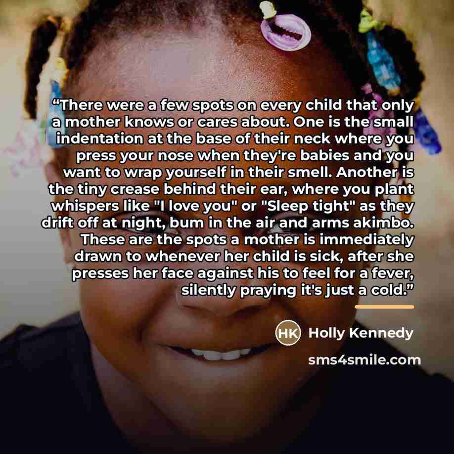 “There were a few spots on every child that only a mother knows or cares about. One is the small indentation at the base of their neck where you press your nose when they're babies and you want to wrap yourself in their smell. Another is the tiny crease behind their ear, where you plant whispers…” quote by Holly Kennedy
