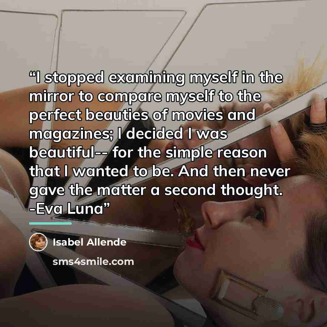 “I stopped examining myself in the mirror to compare myself to the perfect beauties of movies and magazines; I decided I was beautiful-- for the simple reason that I wanted to be. And then never gave the matter a second thought. -Eva Luna” quote by Isabel Allende