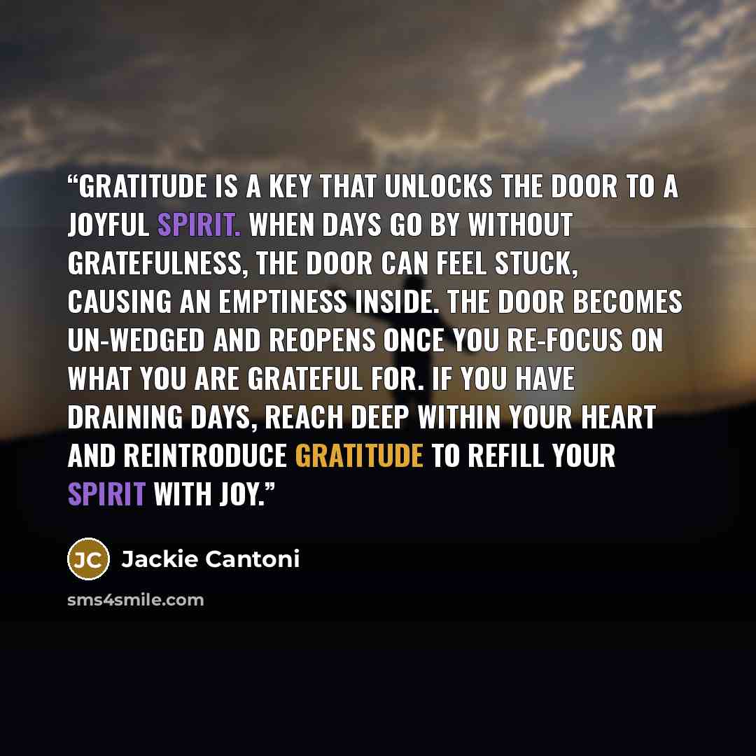 “Gratitude is a key that unlocks the door to a joyful spirit. When days go by without gratefulness, the door can feel stuck, causing an emptiness inside. The door becomes un-wedged and reopens once you re-focus on what you are grateful for. If you have draining days, reach deep within your heart…” quote by Jackie Cantoni