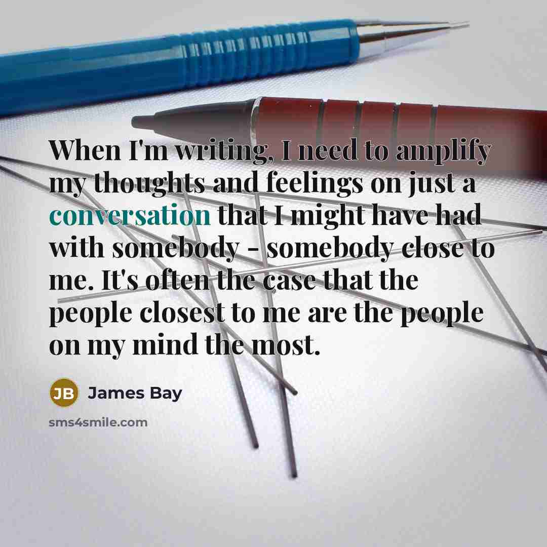 “When I'm writing, I need to amplify my thoughts and feelings on just a conversation that I might have had with somebody - somebody close to me. It's often the case that the people closest to me are the people on my mind the most.” quote by James Bay