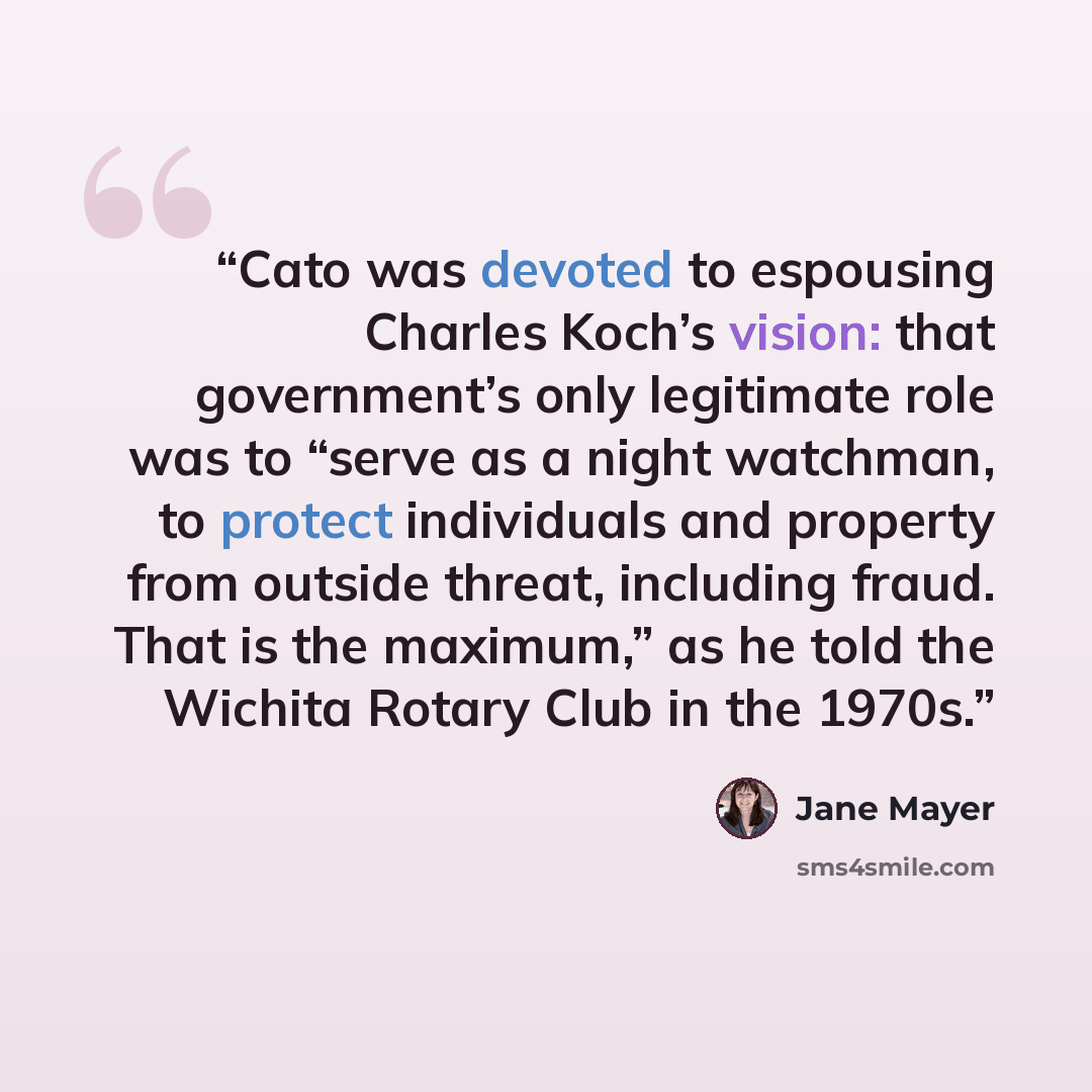 “Cato was devoted to espousing Charles Koch’s vision: that government’s only legitimate role was to “serve as a night watchman, to protect individuals and property from outside threat, including fraud. That is the maximum,” as he told the Wichita Rotary Club in the 1970s.” quote by Jane Mayer