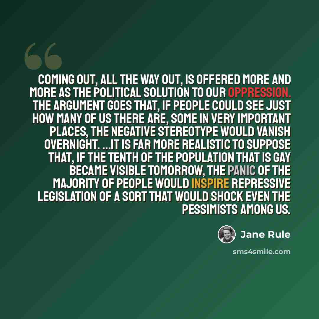 “Coming out, all the way out, is offered more and more as the political solution to our oppression. The argument goes that, if people could see just how many of us there are, some in very important places, the negative stereotype would vanish overnight. ...It is far more realistic to suppose that…” quote by Jane Rule
