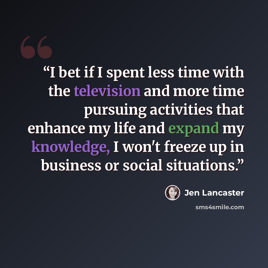 “I bet if I spent less time with the television and more time pursuing activities that enhance my life and expand my knowledge, I won't freeze up in business or social situations.” quote by Jen Lancaster