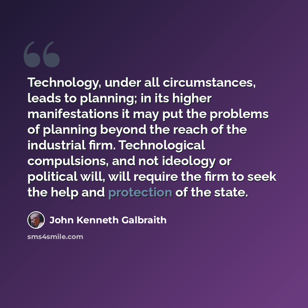 “Technology, under all circumstances, leads to planning; in its higher manifestations it may put the problems of planning beyond the reach of the industrial firm. Technological compulsions, and not ideology or political will, will require the firm to seek the help and protection of the state.” quote by John Kenneth Galbraith