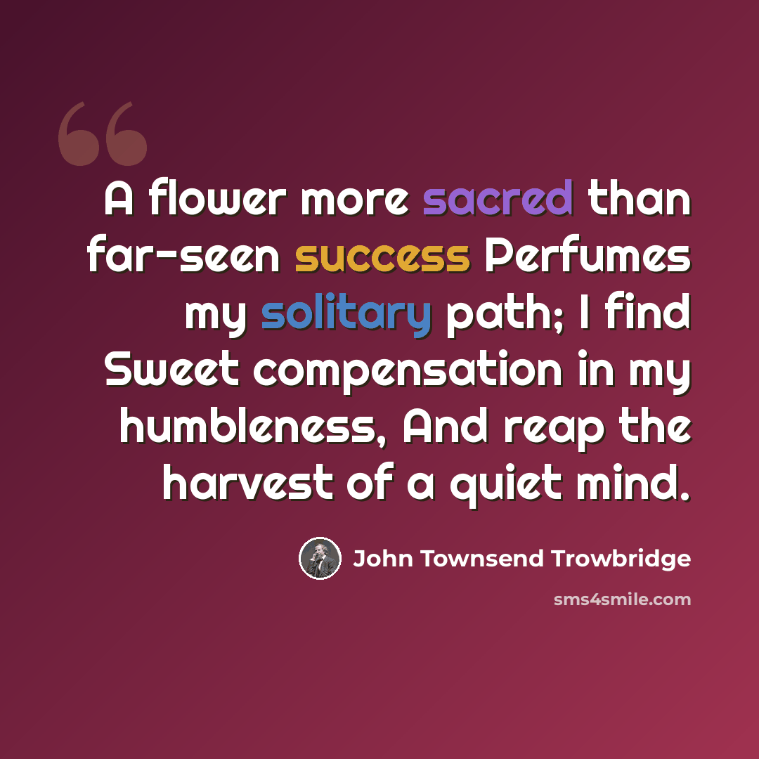 “A flower more sacred than far-seen success Perfumes my solitary path; I find Sweet compensation in my humbleness, And reap the harvest of a quiet mind.” quote by John Townsend Trowbridge