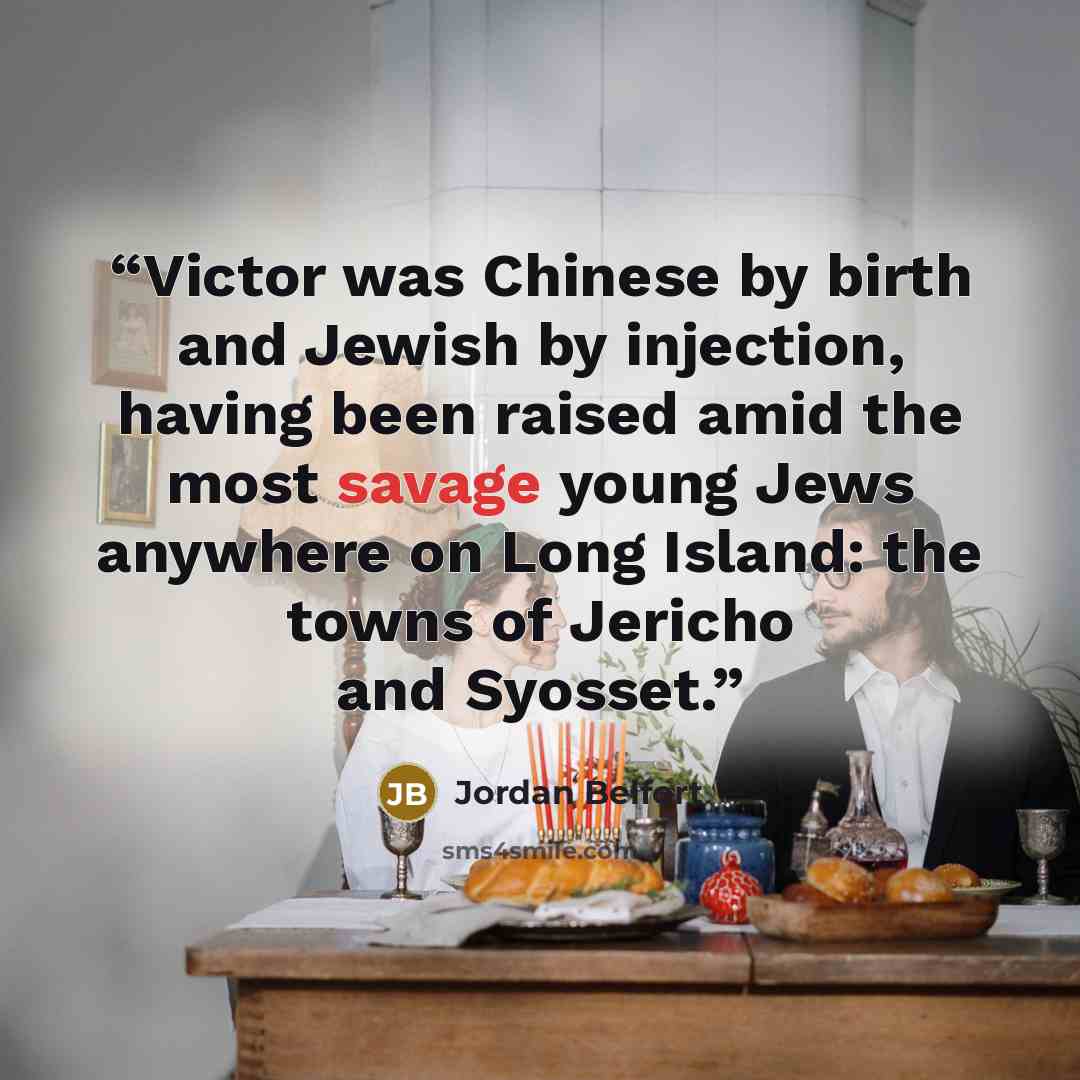 “Victor was Chinese by birth and Jewish by injection, having been raised amid the most savage young Jews anywhere on Long Island: the towns of Jericho and Syosset.” quote by Jordan Belfort