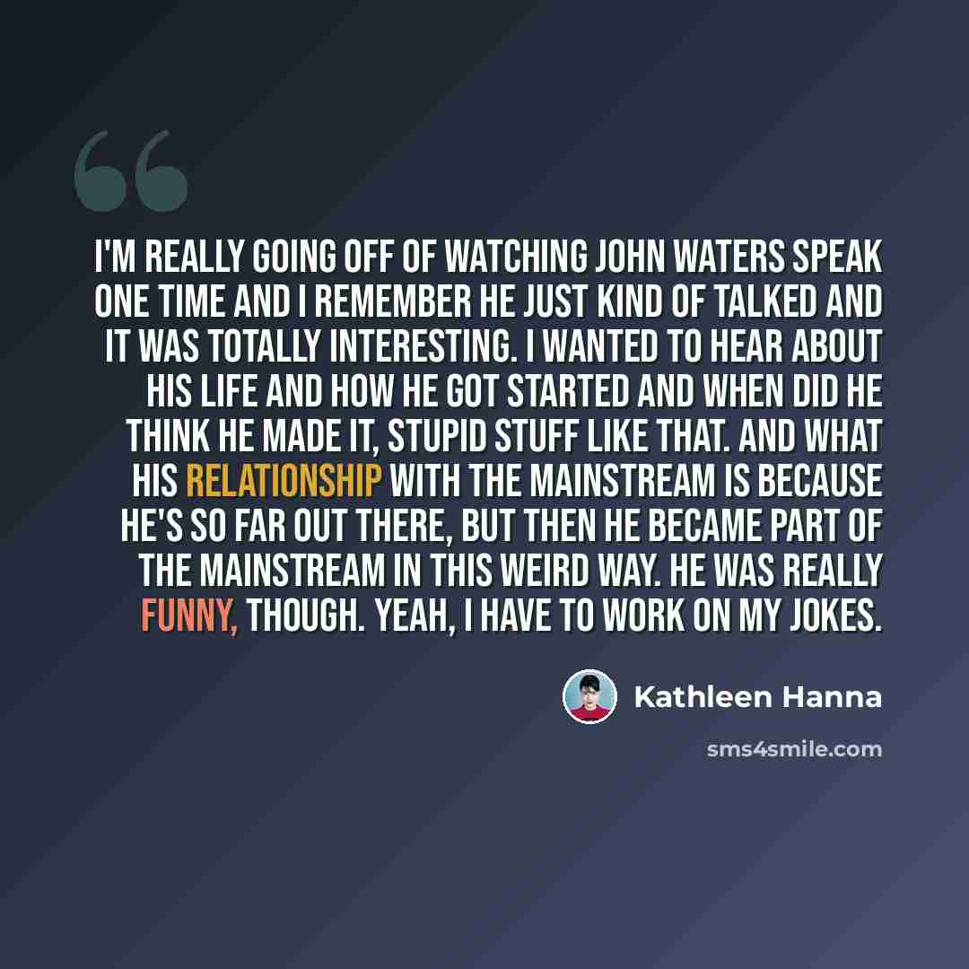 “I'm really going off of watching John Waters speak one time and I remember he just kind of talked and it was totally interesting. I wanted to hear about his life and how he got started and when did he think he made it, stupid stuff like that. And what his relationship with the mainstream is…” quote by Kathleen Hanna