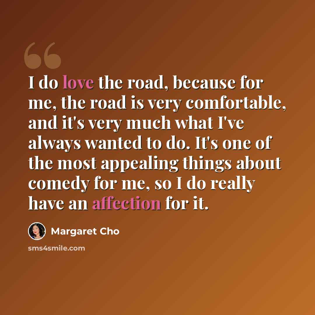 “I do love the road, because for me, the road is very comfortable, and it's very much what I've always wanted to do. It's one of the most appealing things about comedy for me, so I do really have an affection for it.” quote by Margaret Cho