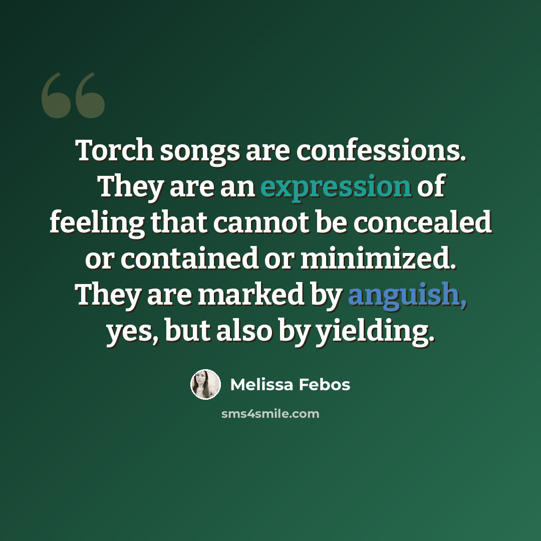 “Torch songs are confessions. They are an expression of feeling that cannot be concealed or contained or minimized. They are marked by anguish, yes, but also by yielding.” quote by Melissa Febos