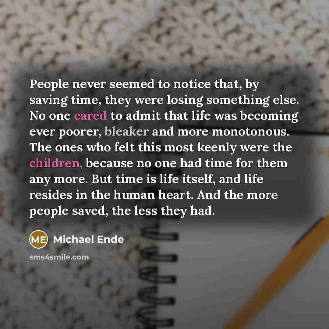 “People never seemed to notice that, by saving time, they were losing something else. No one cared to admit that life was becoming ever poorer, bleaker and more monotonous. The ones who felt this most keenly were the children, because no one had time for them any more. But time is life itself, and…” quote by Michael Ende