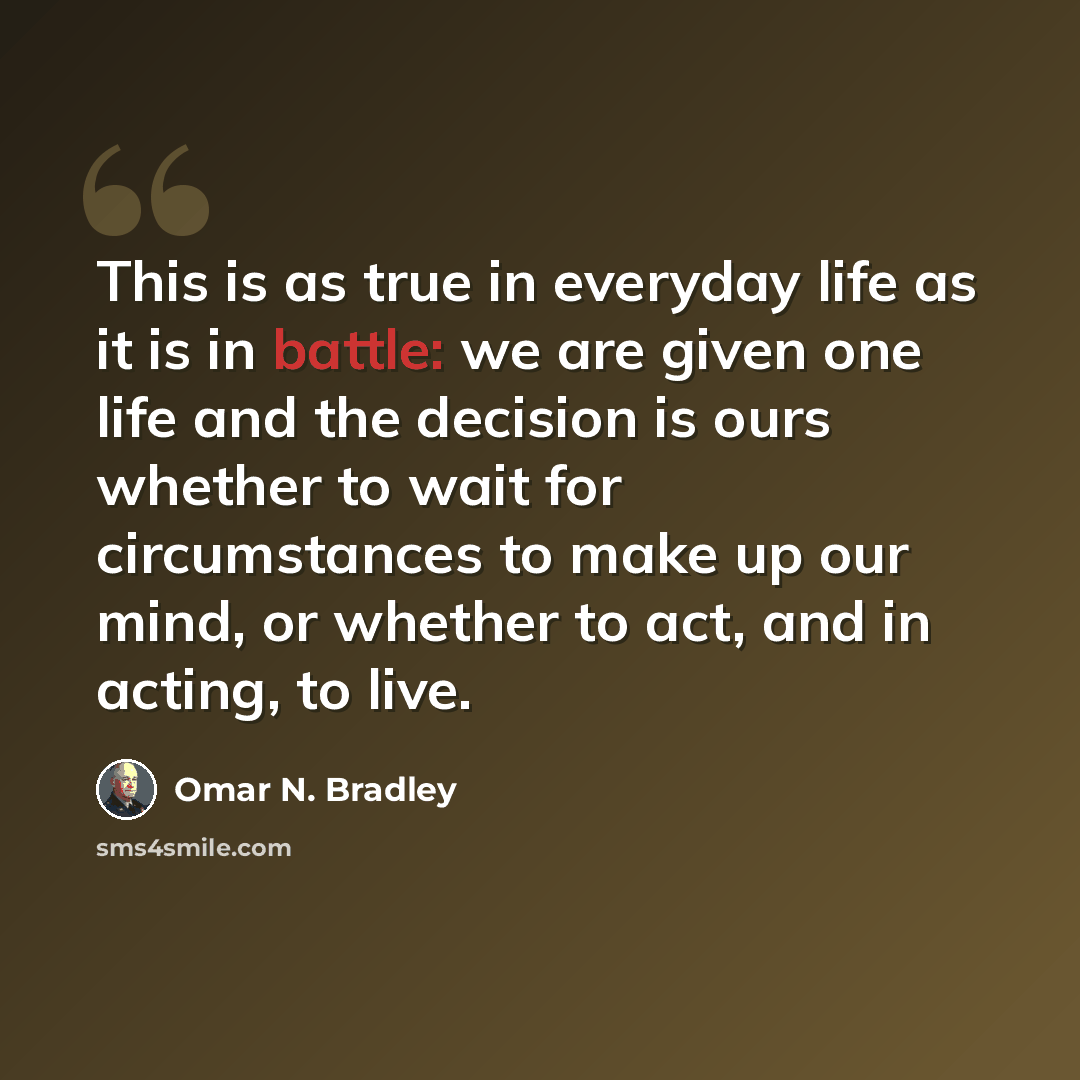 “This is as true in everyday life as it is in battle: we are given one life and the decision is ours whether to wait for circumstances to make up our mind, or whether to act, and in acting, to live.” quote by Omar N. Bradley