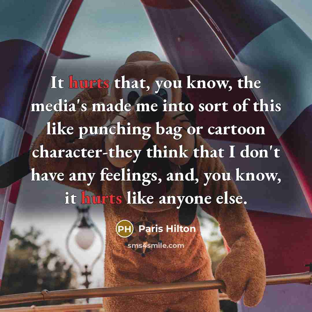 “It hurts that, you know, the media's made me into sort of this like punching bag or cartoon character-they think that I don't have any feelings, and, you know, it hurts like anyone else.” quote by Paris Hilton