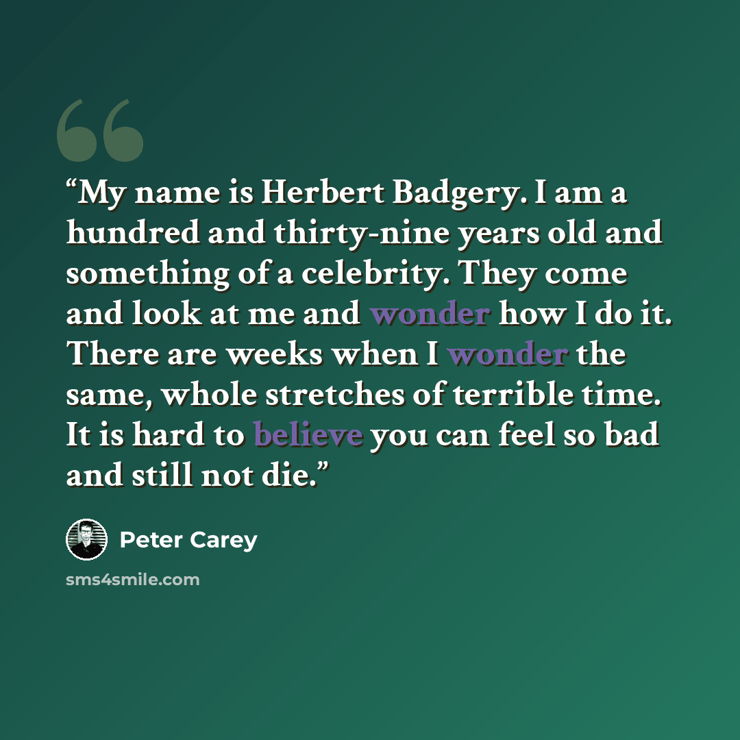 “My name is Herbert Badgery. I am a hundred and thirty-nine years old and something of a celebrity. They come and look at me and wonder how I do it. There are weeks when I wonder the same, whole stretches of terrible time. It is hard to believe you can feel so bad and still not die.” quote by Peter Carey