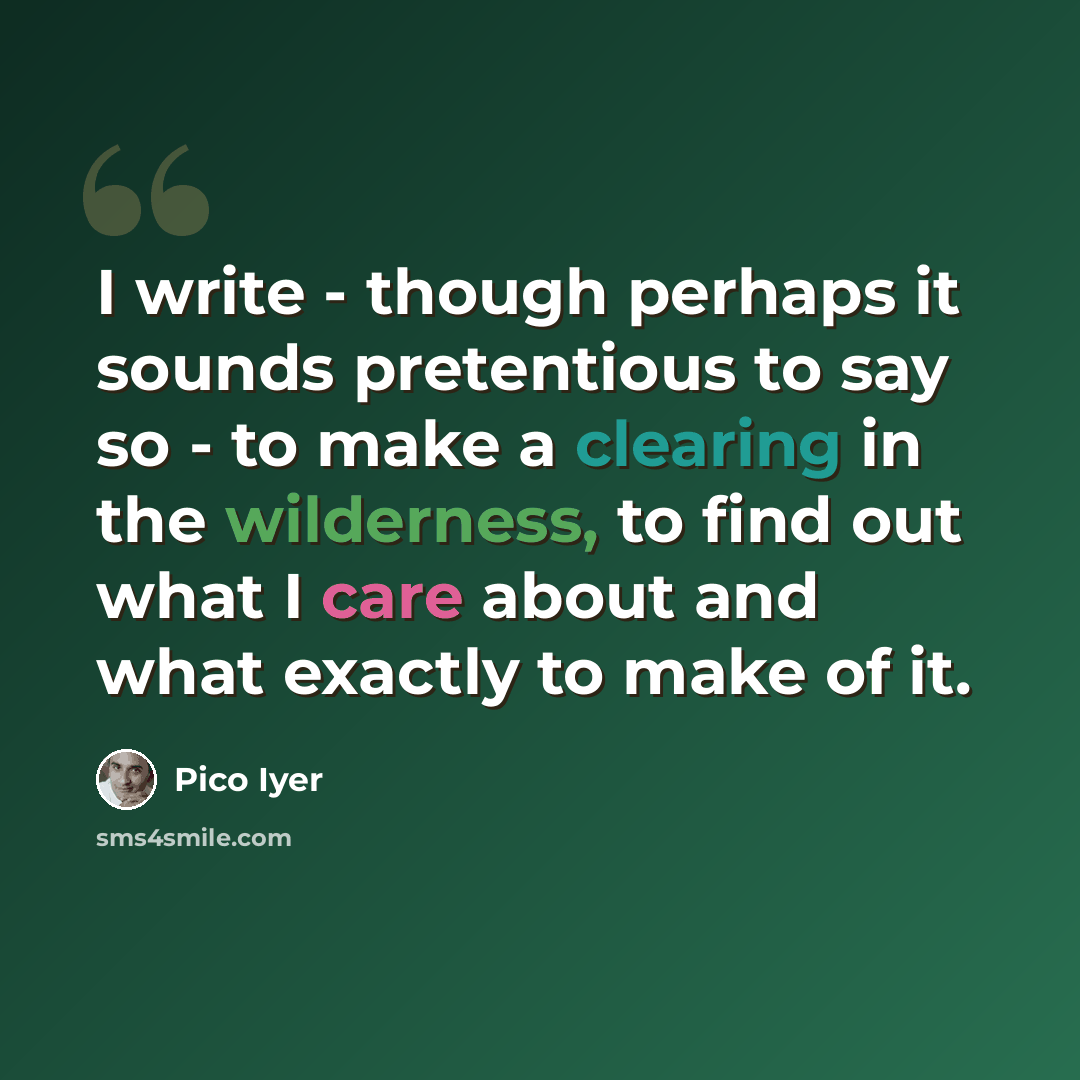 “I write - though perhaps it sounds pretentious to say so - to make a clearing in the wilderness, to find out what I care about and what exactly to make of it.” quote by Pico Iyer