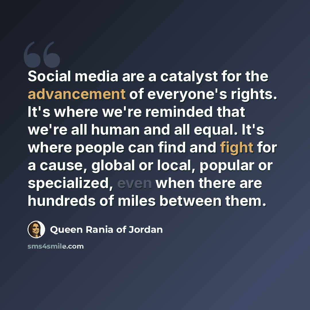 “Social media are a catalyst for the advancement of everyone's rights. It's where we're reminded that we're all human and all equal. It's where people can find and fight for a cause, global or local, popular or specialized, even when there are hundreds of miles between them.” quote by Queen Rania of Jordan